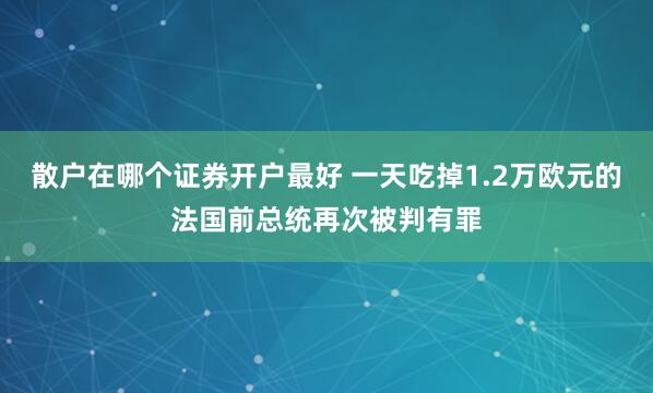 散户在哪个证券开户最好 一天吃掉1.2万欧元的法国前总统再次被判有罪