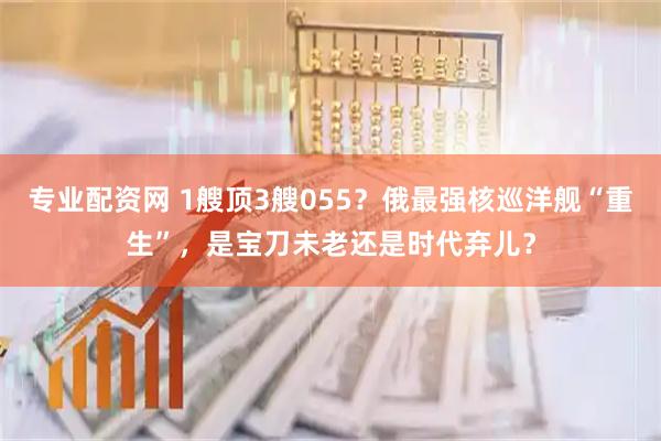 专业配资网 1艘顶3艘055？俄最强核巡洋舰“重生”，是宝刀未老还是时代弃儿？