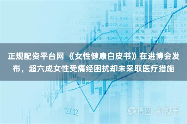 正规配资平台网 《女性健康白皮书》在进博会发布，超六成女性受痛经困扰却未采取医疗措施