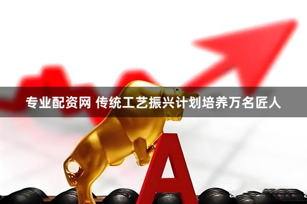 专业配资网 传统工艺振兴计划培养万名匠人