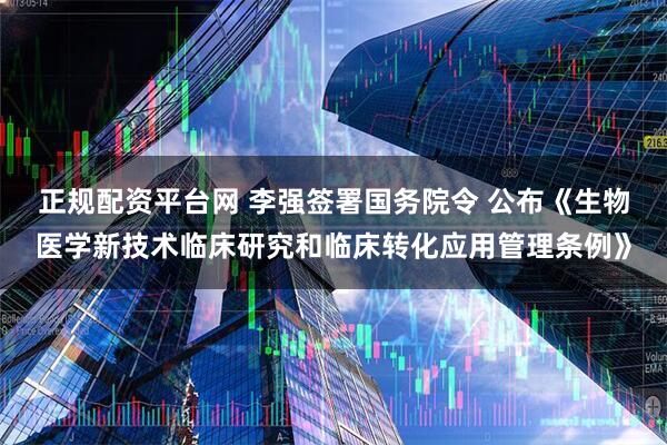 正规配资平台网 李强签署国务院令 公布《生物医学新技术临床研究和临床转化应用管理条例》
