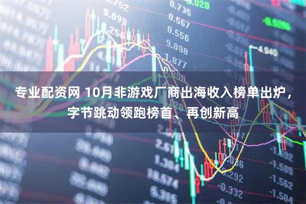 专业配资网 10月非游戏厂商出海收入榜单出炉，字节跳动领跑榜首、再创新高