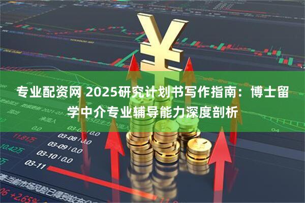 专业配资网 2025研究计划书写作指南：博士留学中介专业辅导能力深度剖析