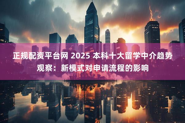 正规配资平台网 2025 本科十大留学中介趋势观察：新模式对申请流程的影响