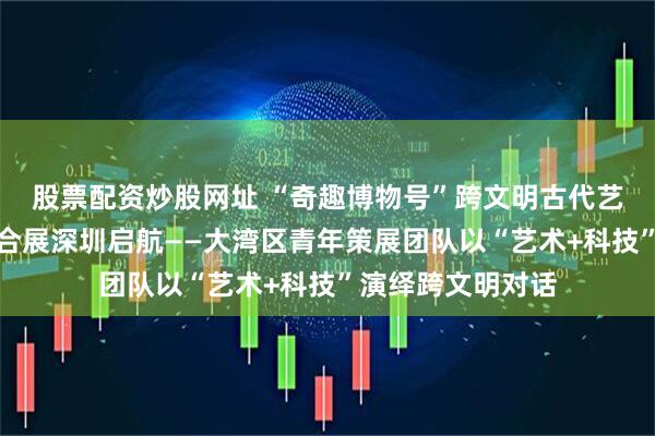 股票配资炒股网址 “奇趣博物号”跨文明古代艺术与数字艺术综合展深圳启航——大湾区青年策展团队以“艺术+科技”演绎跨文明对话