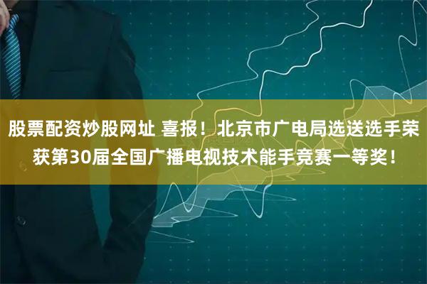 股票配资炒股网址 喜报！北京市广电局选送选手荣获第30届全国广播电视技术能手竞赛一等奖！