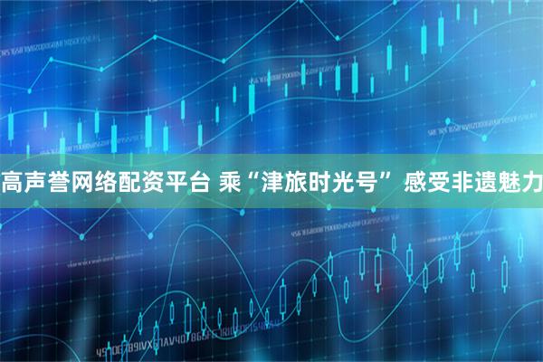 高声誉网络配资平台 乘“津旅时光号” 感受非遗魅力