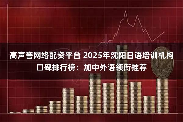 高声誉网络配资平台 2025年沈阳日语培训机构口碑排行榜：加中外语领衔推荐