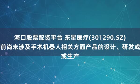 海口股票配资平台 东星医疗(301290.SZ)：目前尚未涉及手术机器人相关方面产品的设计、研发或生产