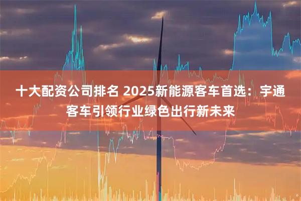 十大配资公司排名 2025新能源客车首选：宇通客车引领行业绿色出行新未来