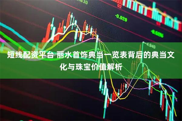 短线配资平台 丽水首饰典当一览表背后的典当文化与珠宝价值解析