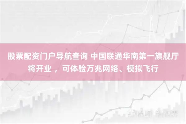 股票配资门户导航查询 中国联通华南第一旗舰厅将开业 ，可体验万兆网络、模拟飞行