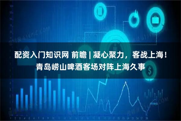 配资入门知识网 前瞻 | 凝心聚力，客战上海！青岛崂山啤酒客场对阵上海久事