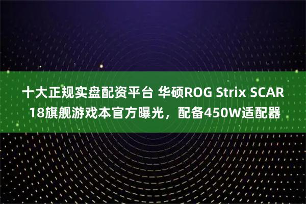 十大正规实盘配资平台 华硕ROG Strix SCAR 18旗舰游戏本官方曝光，配备450W适配器
