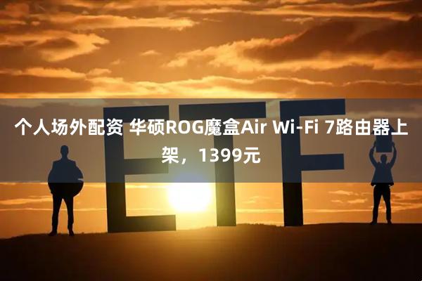 个人场外配资 华硕ROG魔盒Air Wi-Fi 7路由器上架，1399元