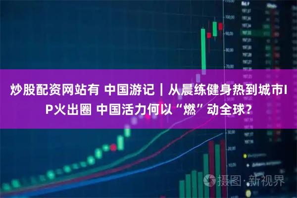 炒股配资网站有 中国游记｜从晨练健身热到城市IP火出圈 中国活力何以“燃”动全球？